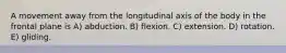 A movement away from the longitudinal axis of the body in the frontal plane is A) abduction. B) flexion. C) extension. D) rotation. E) gliding.