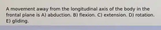 A movement away from the longitudinal axis of the body in the frontal plane is A) abduction. B) flexion. C) extension. D) rotation. E) gliding.