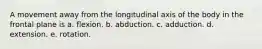 A movement away from the longitudinal axis of the body in the frontal plane is a. flexion. b. abduction. c. adduction. d. extension. e. rotation.