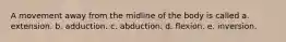 A movement away from the midline of the body is called a. extension. b. adduction. c. abduction. d. flexion. e. inversion.