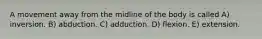 A movement away from the midline of the body is called A) inversion. B) abduction. C) adduction. D) flexion. E) extension.