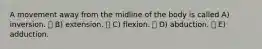 A movement away from the midline of the body is called A) inversion.  B) extension.  C) flexion.  D) abduction.  E) adduction.