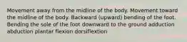 Movement away from the midline of the body. Movement toward the midline of the body. Backward (upward) bending of the foot. Bending the sole of the foot downward to the ground adduction abduction plantar flexion dorsiflextion