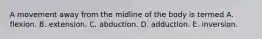 A movement away from the midline of the body is termed A. flexion. B. extension. C. abduction. D. adduction. E. inversion.
