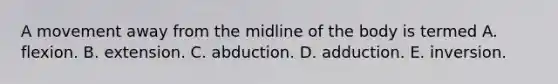 A movement away from the midline of the body is termed A. flexion. B. extension. C. abduction. D. adduction. E. inversion.