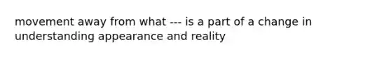 movement away from what --- is a part of a change in understanding appearance and reality