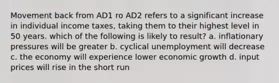 Movement back from AD1 ro AD2 refers to a significant increase in individual income taxes, taking them to their highest level in 50 years. which of the following is likely to result? a. inflationary pressures will be greater b. cyclical unemployment will decrease c. the economy will experience lower economic growth d. input prices will rise in the short run