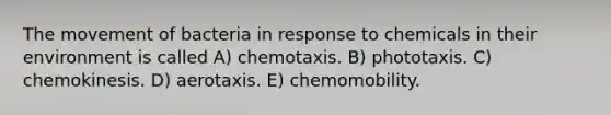 The movement of bacteria in response to chemicals in their environment is called A) chemotaxis. B) phototaxis. C) chemokinesis. D) aerotaxis. E) chemomobility.