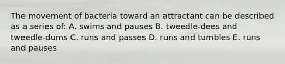 The movement of bacteria toward an attractant can be described as a series of: A. swims and pauses B. tweedle-dees and tweedle-dums C. runs and passes D. runs and tumbles E. runs and pauses