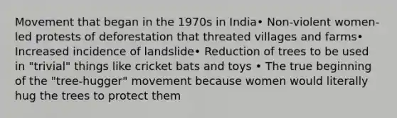 Movement that began in the 1970s in India• Non-violent women-led protests of deforestation that threated villages and farms• Increased incidence of landslide• Reduction of trees to be used in "trivial" things like cricket bats and toys • The true beginning of the "tree-hugger" movement because women would literally hug the trees to protect them