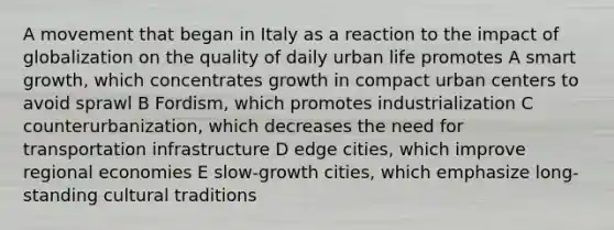 A movement that began in Italy as a reaction to the impact of globalization on the quality of daily urban life promotes A smart growth, which concentrates growth in compact urban centers to avoid sprawl B Fordism, which promotes industrialization C counterurbanization, which decreases the need for transportation infrastructure D edge cities, which improve regional economies E slow-growth cities, which emphasize long-standing cultural traditions