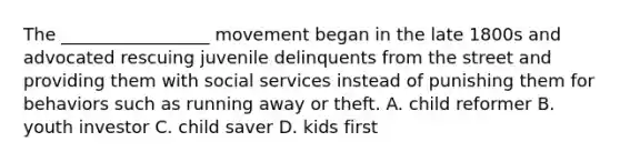 The _________________ movement began in the late 1800s and advocated rescuing juvenile delinquents from the street and providing them with social services instead of punishing them for behaviors such as running away or theft. A. child reformer B. youth investor C. child saver D. kids first