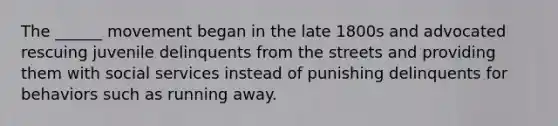 The ______ movement began in the late 1800s and advocated rescuing juvenile delinquents from the streets and providing them with social services instead of punishing delinquents for behaviors such as running away.