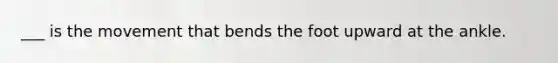 ___ is the movement that bends the foot upward at the ankle.