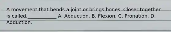 A movement that bends a joint or brings bones. Closer together is called.____________ A. Abduction. B. Flexion. C. Pronation. D. Adduction.