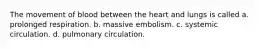 The movement of blood between the heart and lungs is called a. prolonged respiration. b. massive embolism. c. systemic circulation. d. pulmonary circulation.