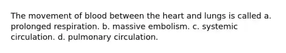 The movement of blood between the heart and lungs is called a. prolonged respiration. b. massive embolism. c. systemic circulation. d. pulmonary circulation.