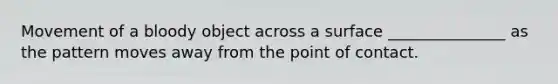 Movement of a bloody object across a surface _______________ as the pattern moves away from the point of contact.