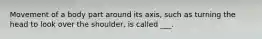 Movement of a body part around its axis, such as turning the head to look over the shoulder, is called ___.