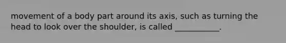 movement of a body part around its axis, such as turning the head to look over the shoulder, is called ___________.