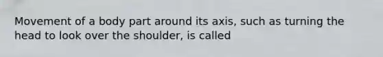 Movement of a body part around its axis, such as turning the head to look over the shoulder, is called