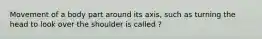 Movement of a body part around its axis, such as turning the head to look over the shoulder is called ?