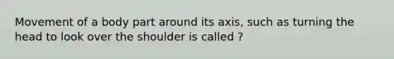 Movement of a body part around its axis, such as turning the head to look over the shoulder is called ?