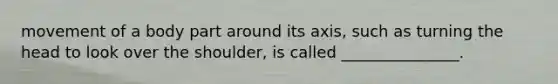 movement of a body part around its axis, such as turning the head to look over the shoulder, is called _______________.