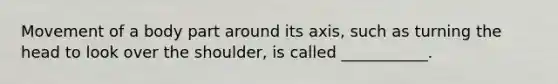 Movement of a body part around its axis, such as turning the head to look over the shoulder, is called ___________.