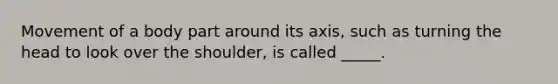 Movement of a body part around its axis, such as turning the head to look over the shoulder, is called _____.