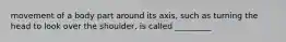 movement of a body part around its axis, such as turning the head to look over the shoulder, is called _________