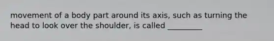 movement of a body part around its axis, such as turning the head to look over the shoulder, is called _________