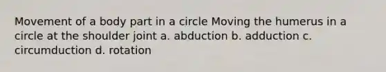 Movement of a body part in a circle Moving the humerus in a circle at the shoulder joint a. abduction b. adduction c. circumduction d. rotation