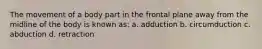 The movement of a body part in the frontal plane away from the midline of the body is known as: a. adduction b. circumduction c. abduction d. retraction