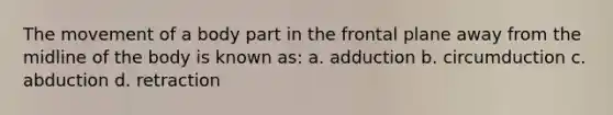 The movement of a body part in the frontal plane away from the midline of the body is known as: a. adduction b. circumduction c. abduction d. retraction