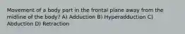 Movement of a body part in the frontal plane away from the midline of the body? A) Adduction B) Hyperadduction C) Abduction D) Retraction