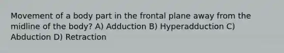 Movement of a body part in the frontal plane away from the midline of the body? A) Adduction B) Hyperadduction C) Abduction D) Retraction