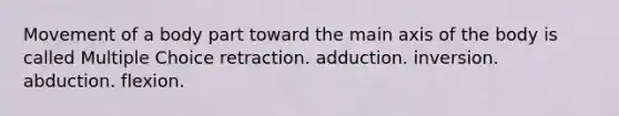 Movement of a body part toward the main axis of the body is called Multiple Choice retraction. adduction. inversion. abduction. flexion.