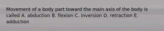 Movement of a body part toward the main axis of the body is called A. abduction B. flexion C. inversion D. retraction E. adduction