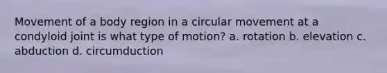 Movement of a body region in a circular movement at a condyloid joint is what type of motion? a. rotation b. elevation c. abduction d. circumduction