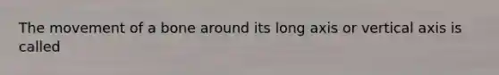 The movement of a bone around its long axis or vertical axis is called