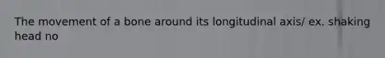 The movement of a bone around its longitudinal axis/ ex. shaking head no