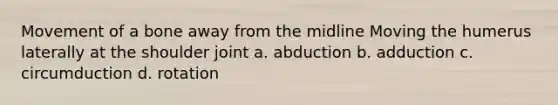 Movement of a bone away from the midline Moving the humerus laterally at the shoulder joint a. abduction b. adduction c. circumduction d. rotation