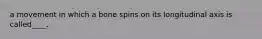 a movement in which a bone spins on its longitudinal axis is called____.