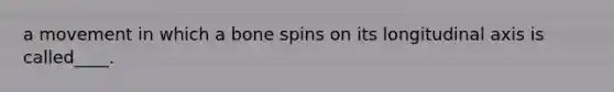 a movement in which a bone spins on its longitudinal axis is called____.