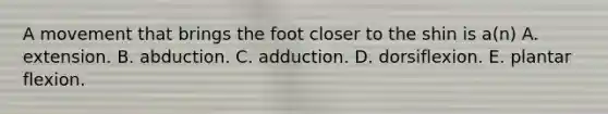 A movement that brings the foot closer to the shin is a(n) A. extension. B. abduction. C. adduction. D. dorsiflexion. E. plantar flexion.