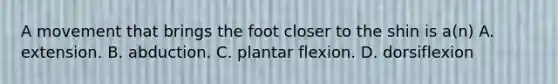 A movement that brings the foot closer to the shin is a(n) A. extension. B. abduction. C. plantar flexion. D. dorsiflexion