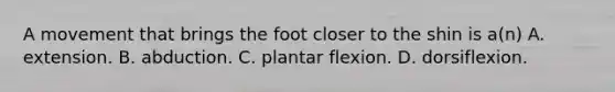 A movement that brings the foot closer to the shin is a(n) A. extension. B. abduction. C. plantar flexion. D. dorsiflexion.