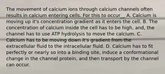 The movement of calcium ions through calcium channels often results in calcium entering cells. For this to occur__ A. Calcium is moving up it's concentration gradient as it enters the cell. B. The concentration of calcium inside the cell has to be high, and, the channel has to use ATP hydrolysis to move the calcium. C. Calcium has to be moving down it's gradient from the extracellular fluid to the intracellular fluid. D. Calcium has to fit perfectly or nearly so into a binding site, induce a conformational change in the channel protein, and then transport by the channel can occur.