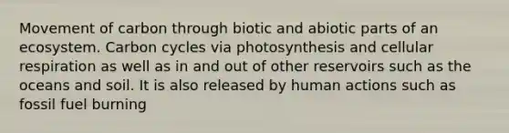 Movement of carbon through biotic and abiotic parts of an ecosystem. Carbon cycles via photosynthesis and cellular respiration as well as in and out of other reservoirs such as the oceans and soil. It is also released by human actions such as fossil fuel burning